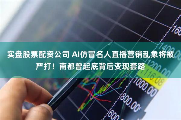 实盘股票配资公司 AI仿冒名人直播营销乱象将被严打！南都曾起底背后变现套路