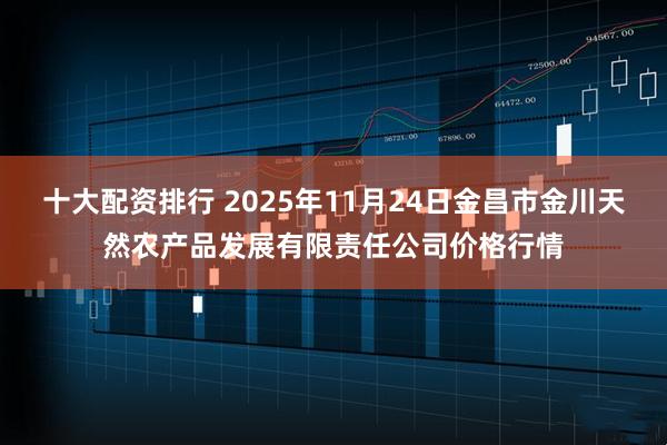 十大配资排行 2025年11月24日金昌市金川天然农产品发展有限责任公司价格行情