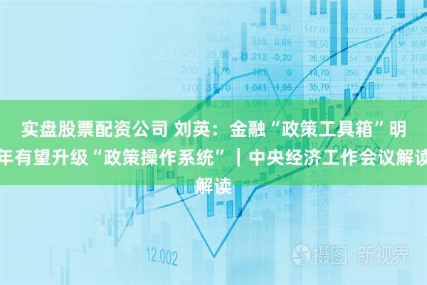 实盘股票配资公司 刘英：金融“政策工具箱”明年有望升级“政策操作系统”｜中央经济工作会议解读