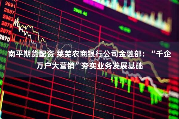 南平期货配资 莱芜农商银行公司金融部：“千企万户大营销”夯实业务发展基础