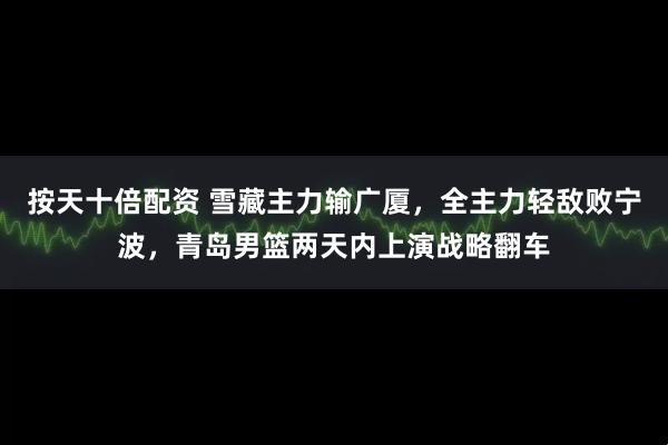 按天十倍配资 雪藏主力输广厦，全主力轻敌败宁波，青岛男篮两天内上演战略翻车
